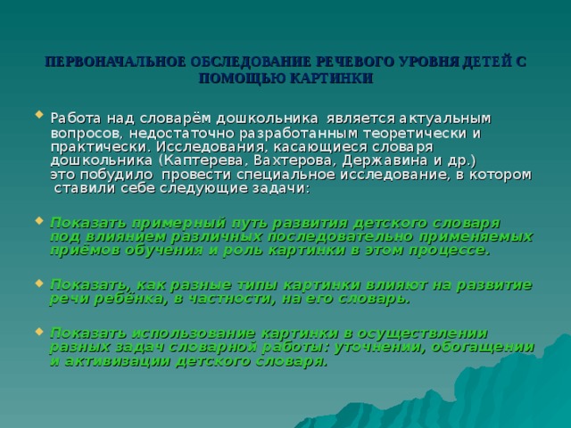 ПЕРВОНАЧАЛЬНОЕ ОБСЛЕДОВАНИЕ РЕЧЕВОГО УРОВНЯ ДЕТЕЙ С ПОМОЩЬЮ КАРТИНКИ Работа над словарём дошкольника  является актуальным вопросов, недостаточно разработанным теоретически и практически. Исследования, касающиеся словаря дошкольника (Каптерева, Вахтерова, Державина и др .)  это побудило провести специальное исследование, в котором ставили себе следующие задачи:  Показать примерный путь развития детского словаря под влиянием различных последовательно применяемых приёмов обучения и роль картинки в этом процессе.  Показать, как разные типы картинки влияют на развитие речи ребёнка, в частности, на его словарь.  Показать использование картинки в осуществлении разных задач словарной работы: уточнении, обогащении и активизации детского словаря.  