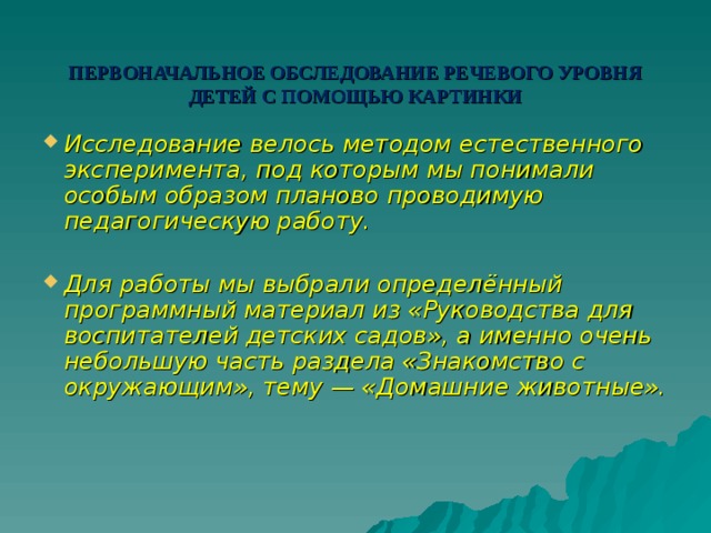 ПЕРВОНАЧАЛЬНОЕ ОБСЛЕДОВАНИЕ РЕЧЕВОГО УРОВНЯ ДЕТЕЙ С ПОМОЩЬЮ КАРТИНКИ Исследование велось методом естественного эксперимента, под которым мы понимали особым образом планово проводимую педагогическую работу.  Для работы мы выбрали определённый программный материал из «Руководства для воспитателей детских садов», а именно очень небольшую часть раздела «Знакомство с окружающим», тему — «Домашние животные». 