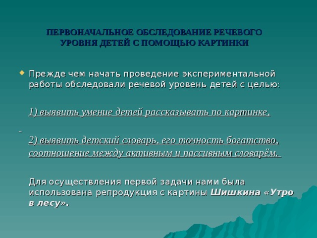     ПЕРВОНАЧАЛЬНОЕ ОБСЛЕДОВАНИЕ РЕЧЕВОГО УРОВНЯ ДЕТЕЙ С ПОМОЩЬЮ КАРТИНКИ   Прежде чем начать проведение  экспериментальной работы  обследовали речевой уровень детей с целью:  1) выявить умение  детей рассказывать по картинке,   2) выявить детский словарь, его точность  богатство, соотношение между  активным и пассивным словарём .   Для осуществления первой  задачи нами была использована репродукция с картины Шишкина «Утро в лесу». 