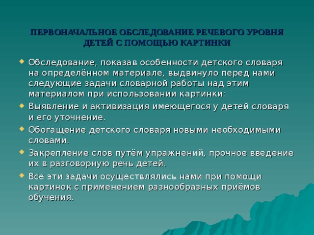 ПЕРВОНАЧАЛЬНОЕ ОБСЛЕДОВАНИЕ РЕЧЕВОГО УРОВНЯ ДЕТЕЙ С ПОМОЩЬЮ КАРТИНКИ Обследование, показав особенности детского словаря на определённом материале, выдвинуло перед нами следующие задачи словарной работы над этим материалом при использовании картинки: Выявление и активизация имеющегося у детей словаря и его уточнение. Обогащение детского словаря новыми необходимыми словами. Закрепление слов путём упражнений, прочное введение их в разговорную речь детей. Все эти задачи осуществлялись нами при помощи картинок с применением разнообразных приёмов обучения.  