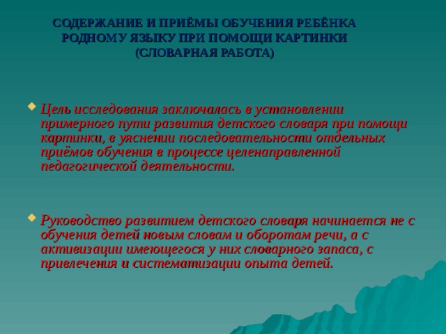 СОДЕРЖАНИЕ И ПРИЁМЫ ОБУЧЕНИЯ РЕБЁНКА РОДНОМУ ЯЗЫКУ ПРИ ПОМОЩИ КАРТИНКИ (СЛОВАРНАЯ РАБОТА)    Цель исследования заключалась в установлении примерного пути развития детского словаря при помощи картинки, в уяснении последовательности отдельных приёмов обучения в процессе целенаправленной педагогической деятельности.   Руководство развитием детского словаря начинается не с обучения детей новым словам и оборотам речи, а с активизации имеющегося у них словарного запаса, с привлечения и систематизации опыта детей.  