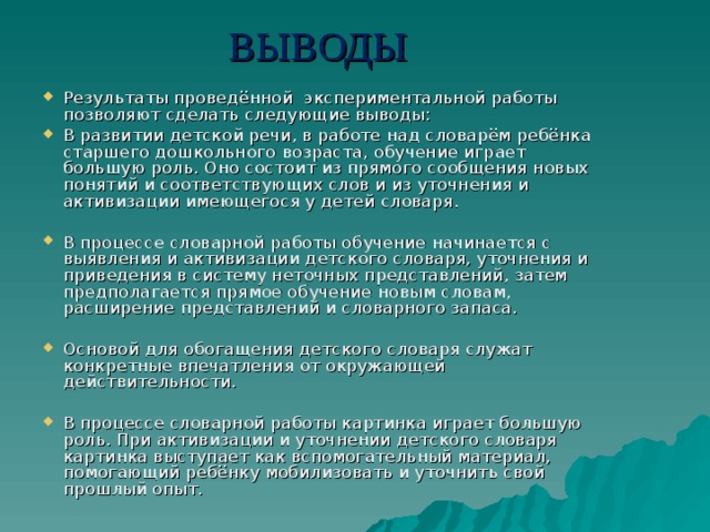 ВЫВОДЫ Результаты проведённой экспериментальной работы позволяют сделать следующие выводы: В развитии детской речи, в работе над словарём ребёнка старшего дошкольного возраста, обучение играет большую роль. Оно состоит из прямого сообщения новых понятий и соответствующих слов и из уточнения и активизации имеющегося у детей словаря.  В процессе словарной работы обучение начинается с выявления и активизации детского словаря, уточнения и приведения в систему неточных представлений, затем предполагается прямое обучение новым словам, расширение представлений и словарного запаса. Основой для обогащения детского словаря служат конкретные впечатления от окружающей действительности.  В процессе словарной работы картинка играет большую роль. При активизации и уточнении детского словаря картинка выступает как вспомогательный материал, помогающий ребёнку мобилизовать и уточнить свой прошлый опыт. 
