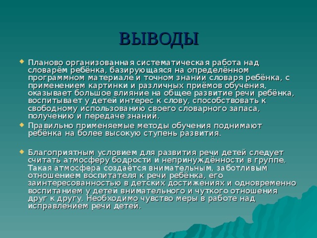 ВЫВОДЫ Планово организованная систематическая работа над словарём ребёнка, базирующаяся на определённом программном материале и точном знании словаря ребёнка, с применением картинки и различных приёмов обучения, оказывает большое влияние на общее развитие речи ребёнка, воспитывает у детей интерес к слову, способствовать к свободному использованию своего словарного запаса, получению и передаче знаний. Правильно применяемые методы обучения поднимают ребёнка на более высокую ступень развития. Благоприятным условием для развития речи детей следует считать атмосферу бодрости и непринуждённости в группе. Такая атмосфера создаётся внимательным, заботливым отношением воспитателя к речи ребёнка, его заинтересованностью в детских достижениях и одновременно воспитанием у детей внимательного и чуткого отношения друг к другу. Необходимо чувство меры в работе над исправлением речи детей. 