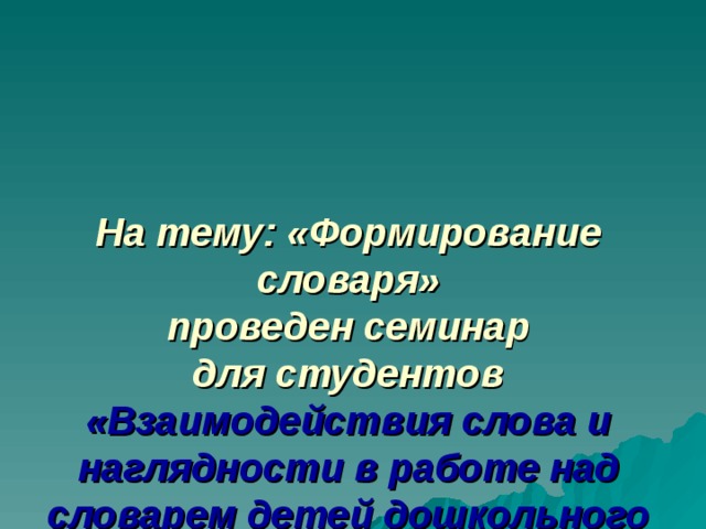 На тему: «Формирование словаря»  проведен семинар  для студентов  «Взаимодействия слова и наглядности в работе над словарем детей дошкольного возраста». 