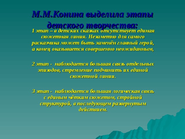 М.М.Конина выделила этапы детского творчества: 1 этап – в детских сказках отсутствует единая сюжетная линия. Незаметно для самого расказчика может быть заменён главный герой, а конец оказывается совершенно неожиданным,  2 этап - наблюдается большая связь отдельных эпизодов, стремление подчинить их единой сюжетной линии.  3 этап - наблюдается большая логическая связь с единым чётким сюжетом, стройной структурой, в последующем развернутым действием.  