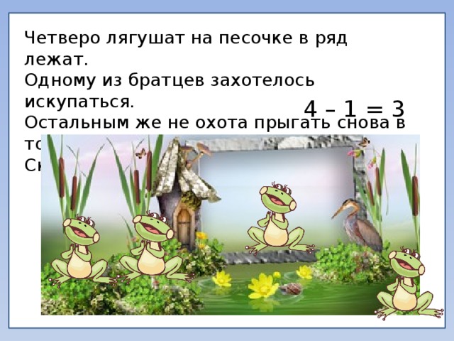 Четверо лягушат на песочке в ряд лежат. Одному из братцев захотелось искупаться. Остальным же не охота прыгать снова в то болото. Сколько лягушат осталось лежать? 4 – 1 = 3 
