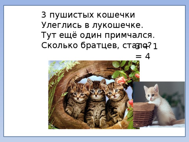 3 пушистых кошечки Улеглись в лукошечке. Тут ещё один примчался. Сколько братцев, стало? 3 + 1 = 4 