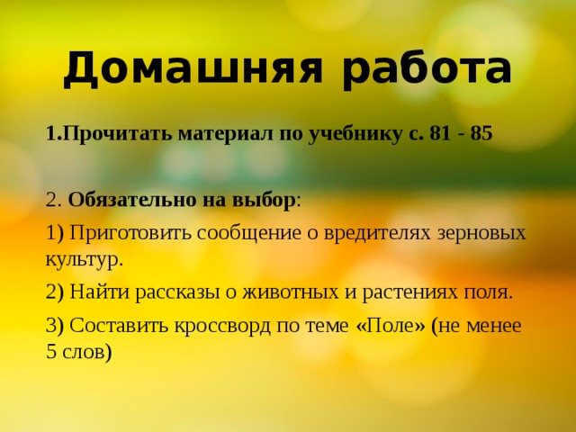 Домашняя работа 1.Прочитать материал по учебнику с. 81 - 85 2. Обязательно на выбор : 1) Приготовить сообщение о вредителях зерновых культур. 2) Найти рассказы о животных и растениях поля. 3) Составить кроссворд по теме «Поле» (не менее 5 слов) 