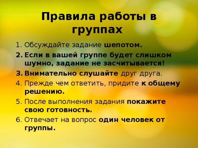 Правила работы в группах Обсуждайте задание шепотом. Если в вашей группе будет слишком шумно, задание не засчитывается! Внимательно слушайте друг друга. Прежде чем ответить, придите к общему решению. После выполнения задания покажите свою готовность. Отвечает на вопрос один человек от группы. 