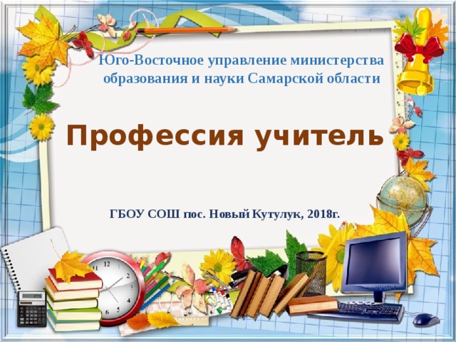 Юго-Восточное управление министерства образования и науки Самарской области Профессия учитель ГБОУ СОШ пос. Новый Кутулук, 2018г. 