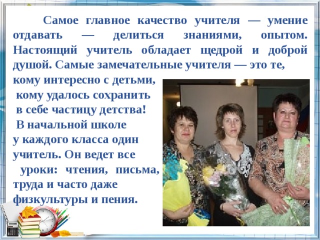  Самое главное качество учителя — умение отдавать — делиться знаниями, опытом. Настоящий учитель обладает щедрой и доброй душой. Самые замечательные учителя — это те, кому интересно с детьми,  кому удалось сохранить  в себе частицу детства!  В начальной школе у каждого класса один учитель. Он ведет все  уроки: чтения, письма, математики, рисования, труда и часто даже физкультуры и пения. 
