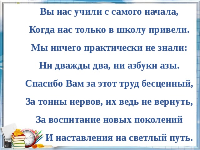 Вы нас учили с самого начала, Когда нас только в школу привели. Мы ничего практически не знали: Ни дважды два, ни азбуки азы. Спасибо Вам за этот труд бесценный, За тонны нервов, их ведь не вернуть, За воспитание новых поколений  И наставления на светлый путь. 