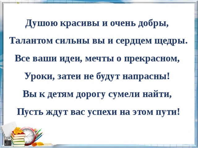 Душою красивы и очень добры, Талантом сильны вы и сердцем щедры. Все ваши идеи, мечты о прекрасном, Уроки, затеи не будут напрасны! Вы к детям дорогу сумели найти, Пусть ждут вас успехи на этом пути! 