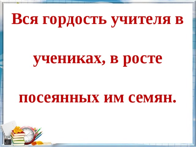 Вся гордость учителя в учениках, в росте посеянных им семян. 