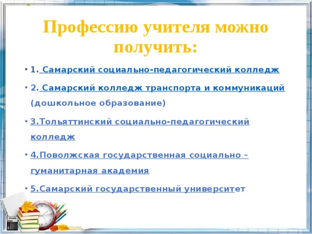 Профессию учителя можно получить: 1.  Самарский социально-педагогический колледж 2. Самарский колледж транспорта и коммуникаций (дошкольное образование) 3.Тольяттинский социально-педагогический колледж 4.Поволжская государственная социально – гуманитарная академия 5.Самарский государственный университ ет 
