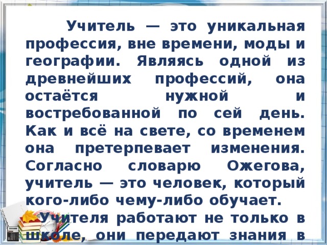  Учитель — это уникальная профессия, вне времени, моды и географии. Являясь одной из древнейших профессий, она остаётся нужной и востребованной по сей день. Как и всё на свете, со временем она претерпевает изменения. Согласно словарю Ожегова, учитель — это человек, который кого-либо чему-либо обучает. Учителя работают не только в школе, они передают знания в колледжах и институтах и других учебных заведениях. 