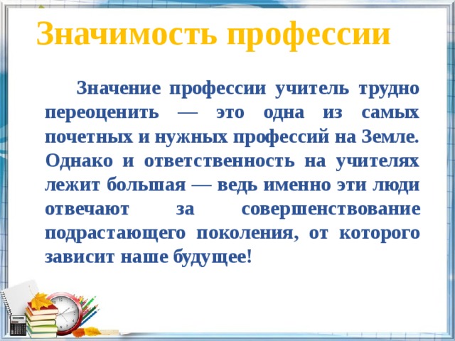 Значимость профессии    Значение профессии учитель трудно переоценить — это одна из самых почетных и нужных профессий на Земле. Однако и ответственность на учителях лежит большая — ведь именно эти люди отвечают за совершенствование подрастающего поколения, от которого зависит наше будущее! 