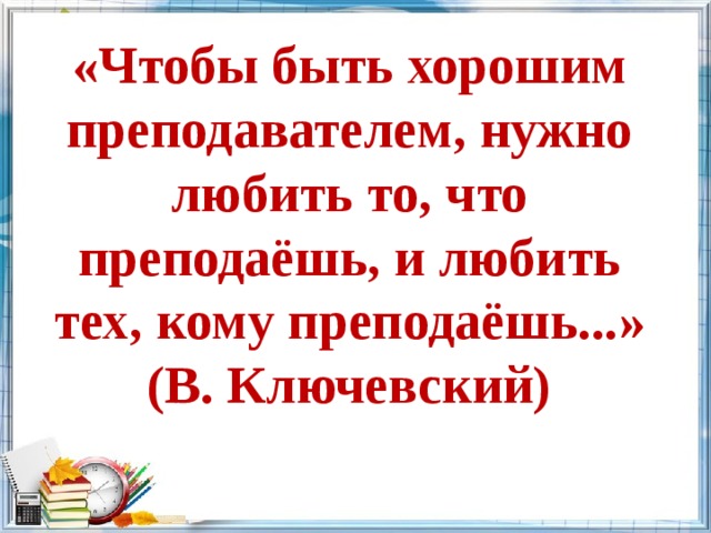 «Чтобы быть хорошим преподавателем, нужно любить то, что преподаёшь, и любить тех, кому преподаёшь...»  (В. Ключевский) 