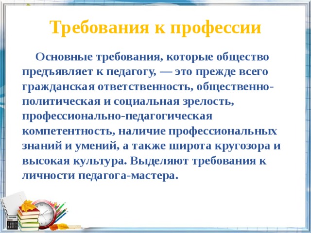 Требования к профессии    Основные требования, которые общество предъявляет к педагогу, — это прежде всего гражданская ответственность, общественно-политическая и социальная зрелость, профессионально-педагогическая компетентность, наличие профессиональных знаний и умений, а также широта кругозора и высокая культура. Выделяют требования к личности педагога-мастера. 