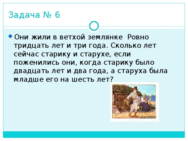 Задача № 6 Они жили в ветхой землянке  Ровно тридцать лет и три года. Сколько лет сейчас старику и старухе, если поженились они, когда старику было двадцать лет и два года, а старуха была младше его на шесть лет? 
