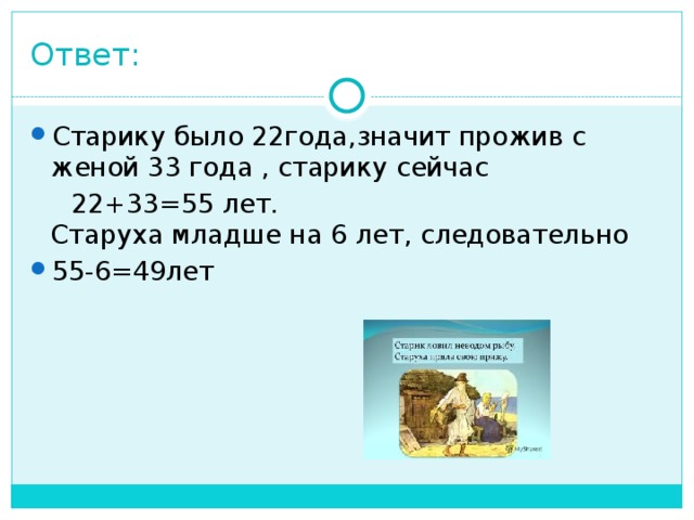 Ответ: Старику было 22года,значит прожив с женой 33 года , старику сейчас  22+33=55 лет.  Старуха младше на 6 лет, следовательно 55-6=49лет   