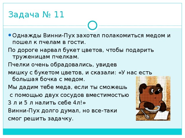 Задача № 11 Однажды Винни-Пух захотел полакомиться медом и пошел к пчелам в гости. По дороге нарвал букет цветов, чтобы подарить труженицам пчелкам. Пчелки очень обрадовались, увидев мишку с букетом цветов, и сказали: «У нас есть большая бочка с медом. Мы дадим тебе меда, если ты сможешь  с помощью двух сосудов вместимостью 3 л и 5 л налить себе 4л!» Винни-Пух долго думал, но все-таки смог решить задачку. 