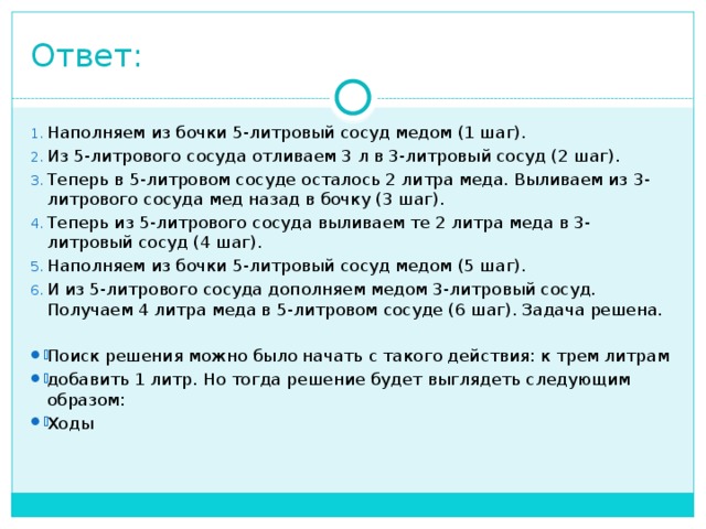 Ответ: Наполняем из бочки 5-литровый сосуд медом (1 шаг). Из 5-литрового сосуда отливаем 3 л в 3-литровый сосуд (2 шаг). Теперь в 5-литровом сосуде осталось 2 литра меда. Выливаем из 3-литрового сосуда мед назад в бочку (3 шаг). Теперь из 5-литрового сосуда выливаем те 2 литра меда в 3-литровый сосуд (4 шаг). Наполняем из бочки 5-литровый сосуд медом (5 шаг). И из 5-литрового сосуда дополняем медом 3-литровый сосуд. Получаем 4 литра меда в 5-литровом сосуде (6 шаг). Задача решена. Поиск решения можно было начать с такого действия: к трем литрам добавить 1 литр. Но тогда решение будет выглядеть следующим образом: Ходы  