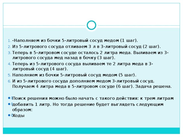 -Наполняем из бочки 5-литровый сосуд медом (1 шаг). Из 5-литрового сосуда отливаем 3 л в 3-литровый сосуд (2 шаг). Теперь в 5-литровом сосуде осталось 2 литра меда. Выливаем из 3-литрового сосуда мед назад в бочку (3 шаг). Теперь из 5-литрового сосуда выливаем те 2 литра меда в 3-литровый сосуд (4 шаг). Наполняем из бочки 5-литровый сосуд медом (5 шаг). И из 5-литрового сосуда дополняем медом 3-литровый сосуд. Получаем 4 литра меда в 5-литровом сосуде (6 шаг). Задача решена. Поиск решения можно было начать с такого действия: к трем литрам добавить 1 литр. Но тогда решение будет выглядеть следующим образом: Ходы  
