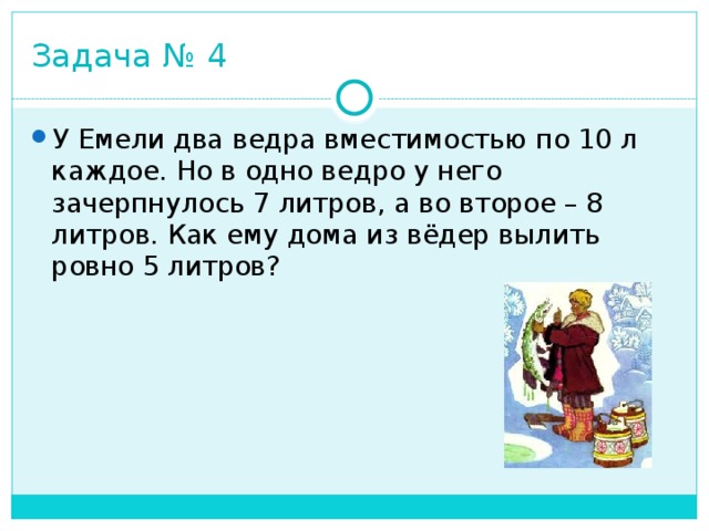 Задача № 4 У Емели два ведра вместимостью по 10 л каждое. Но в одно ведро у него зачерпнулось 7 литров, а во второе – 8 литров. Как ему дома из вёдер вылить ровно 5 литров? 