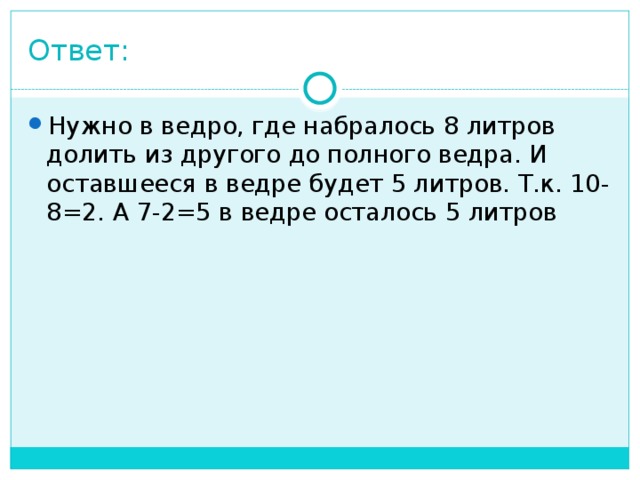 Ответ: Нужно в ведро, где набралось 8 литров долить из другого до полного ведра. И оставшееся в ведре будет 5 литров. Т.к. 10-8=2. А 7-2=5 в ведре осталось 5 литров 