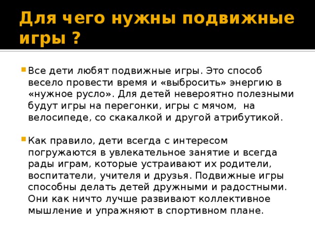 Для чего нужны подвижные игры ? Все дети любят подвижные игры. Это способ весело провести время и «выбросить» энергию в «нужное русло». Для детей невероятно полезными будут игры на перегонки, игры с мячом, на велосипеде, со скакалкой и другой атрибутикой. Как правило, дети всегда с интересом погружаются в увлекательное занятие и всегда рады играм, которые устраивают их родители, воспитатели, учителя и друзья. Подвижные игры способны делать детей дружными и радостными. Они как ничто лучше развивают коллективное мышление и упражняют в спортивном плане. 