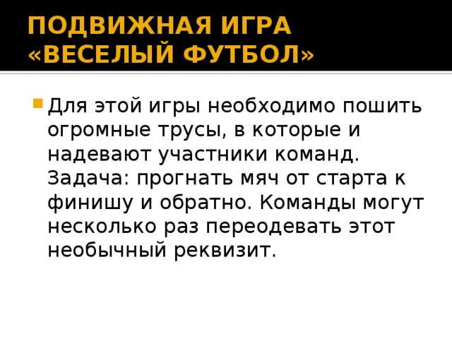 ПОДВИЖНАЯ ИГРА «ВЕСЕЛЫЙ ФУТБОЛ» Для этой игры необходимо пошить огромные трусы, в которые и надевают участники команд. Задача: прогнать мяч от старта к финишу и обратно. Команды могут несколько раз переодевать этот необычный реквизит. 