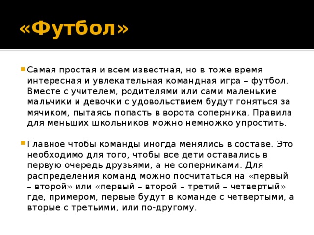 «Футбол» Самая простая и всем известная, но в тоже время интересная и увлекательная командная игра – футбол. Вместе с учителем, родителями или сами маленькие мальчики и девочки с удовольствием будут гоняться за мячиком, пытаясь попасть в ворота соперника. Правила для меньших школьников можно немножко упростить. Главное чтобы команды иногда менялись в составе. Это необходимо для того, чтобы все дети оставались в первую очередь друзьями, а не соперниками. Для распределения команд можно посчитаться на «первый – второй» или «первый – второй – третий – четвертый» где, примером, первые будут в команде с четвертыми, а вторые с третьими, или по-другому. 