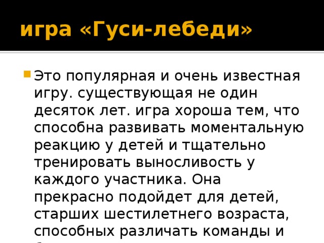 игра «Гуси-лебеди» Это популярная и очень известная игру. существующая не один десяток лет. игра хороша тем, что способна развивать моментальную реакцию у детей и тщательно тренировать выносливость у каждого участника. Она прекрасно подойдет для детей, старших шестилетнего возраста, способных различать команды и быстро реагировать. 