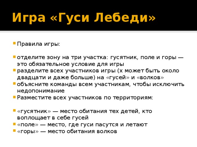 Игра «Гуси Лебеди» Правила игры: отделите зону на три участка: гусятник, поле и горы — это обязательное условие для игры разделите всех участников игры (х может быть около двадцати и даже больше) на «гусей» и «волков» объясните команды всем участникам, чтобы исключить недопонимание Разместите всех участников по территориям: «гусятник» — место обитания тех детей, кто воплощает в себе гусей «поле» — место, где гуси пасутся и летают «горы» — место обитания волков 