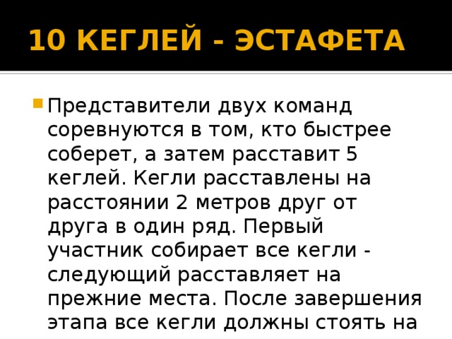 10 КЕГЛЕЙ - ЭСТАФЕТА Представители двух команд соревнуются в том, кто быстрее соберет, а затем расставит 5 кеглей. Кегли расставлены на расстоянии 2 метров друг от друга в один ряд. Первый участник собирает все кегли - следующий расставляет на прежние места. После завершения этапа все кегли должны стоять на своих местах. 