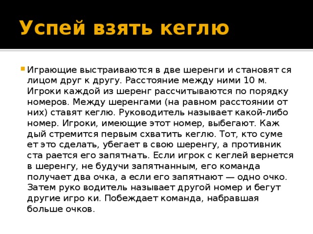 Успей взять кеглю Играющие выстраиваются в две шеренги и становят ся лицом друг к другу. Расстояние между ними 10 м. Игроки каждой из шеренг рассчитываются по порядку номеров. Между шеренгами (на равном расстоянии от них) ставят кеглю. Руководитель называет какой-либо номер. Игроки, имеющие этот номер, выбегают. Каж дый стремится первым схватить кеглю. Тот, кто суме ет это сделать, убегает в свою шеренгу, а противник ста рается его запятнать. Если игрок с кеглей вернется в шеренгу, не будучи запятнанным, его команда получает два очка, а если его запятнают — одно очко. Затем руко водитель называет другой номер и бегут другие игро ки. Побеждает команда, набравшая больше очков. 