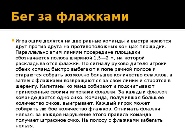 Бег за флажками Играющие делятся на две равные команды и выстра иваются друг против друга на противоположных кон цах площадки. Параллельно этим линиям посередине площадки обозначается полоса шириной 1,5—2 м, на которой раскладываются флажки. По сигналу руково дителя игроки обеих команд быстро выбегают к попе речной полосе и стараются собрать возможно большее количество флажков, а затем с флажками возвращают ся за свои линии и строятся в шеренгу. Капитаны ко манд собирают и подсчитывают принесенные своими игроками флажки. За каждый флажок команде дается одно очко. Команда, получившая большее количество очков, выигрывает. Каждый игрок может собирать лю бое количество флажков. Отнимать флажки нельзя: за каждое нарушение этого правила команда получает штрафное очко. На полосу с флажками забегать нельзя. 