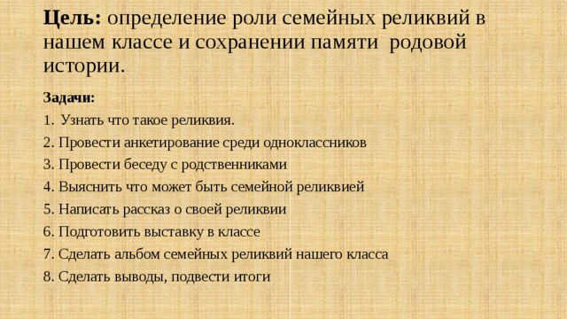 Цель: определение роли семейных реликвий в нашем классе и сохранении памяти родовой истории. Задачи: Узнать что такое реликвия. 2. Провести анкетирование среди одноклассников 3. Провести беседу с родственниками 4. Выяснить что может быть семейной реликвией 5. Написать рассказ о своей реликвии 6. Подготовить выставку в классе 7. Сделать альбом семейных реликвий нашего класса 8. Сделать выводы, подвести итоги 