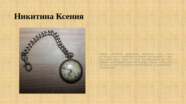 Никитина Ксения Нашей семейной реликвией являются часы. Они достались мне от прабабушки Марии Григорьевны. Я про нее очень мало знаю, со слов родственников это был добрый, позитивный и легкий человек. Я хочу, чтобы эта частица от моего прошлого не затерялась, а сохранялась поколениями. 
