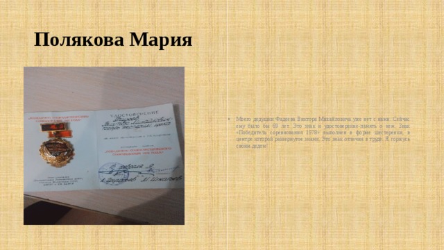 Полякова Мария Моего дедушки Фадеева Виктора Михайловича уже нет с нами. Сейчас ему было бы 69 лет. Это знак и удостоверение-память о нем. Знак «Победитель соревнования 1978» выполнен в форме шестеренки, в центре которой развернутое знамя. Это знак отличия в труде. Я горжусь своим дедом! 