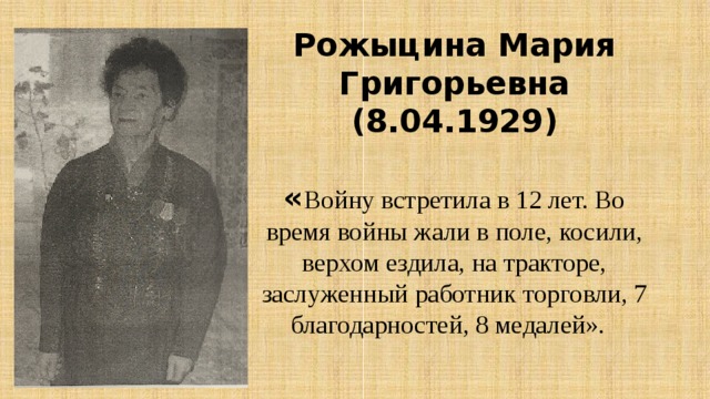 Рожыцина Мария Григорьевна (8.04.1929)   « Войну встретила в 12 лет. Во время войны жали в поле, косили, верхом ездила, на тракторе, заслуженный работник торговли, 7 благодарностей, 8 медалей».   