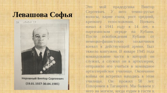 Это мой прадедушка Виктор Сергеевич. У него темно-русые волосы, карие глаза, рост средний, крепкого телосложения. Воевать начал в 1941 году в 14 лет, в партизанском отряде на Кубани. После освобождения Кубани от немецко-фашистских захватчиков воевал в действующей армии. Был тяжело контужен. В январе 1945 года командование части в которой он служил, а служил он в артиллерии, отправило его учиться в командное артиллерийское училище. Окончание войны он встретил находясь в этом училище. Он прожил 58 лет. Похоронен в Таганроге. Мы бываем у него на могиле, когда ездим в гости к родственникам. Левашова Софья 