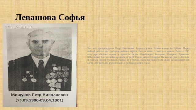 Левашова Софья Это мой прапрадедушка Петр Николаевич. Родился в селе Великовечном на Кубани. Перед войной работал инструктором райкома партии. Был на войне с самого ее начала. Ранен в 1941 году при обороне города и крепости Керчь. Освобождал Болгарию, Венгрию, Румынию, Югославию. Был на войне до конца ее дней. После работал токарем. На пенсию ушел в 84 года. Я горжусь своими предками, уважаю их и люблю. Наша бабушка и папа много рассказывают нам о них. Эти фото-это вечная память и реликвия нашей семьи. 