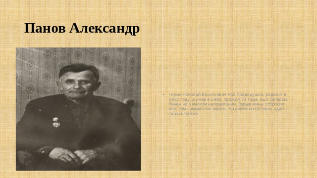 Панов Александр Гирин Николай Васильевич мой прадедушка, родился в 1912 году, а умер в 1985, прожил 73 года. Был сапером. Ранен на Кемском направлении. Взрыв мины отбросил его, тем самым спас жизнь. На войне он потерял один глаз и легкое. 