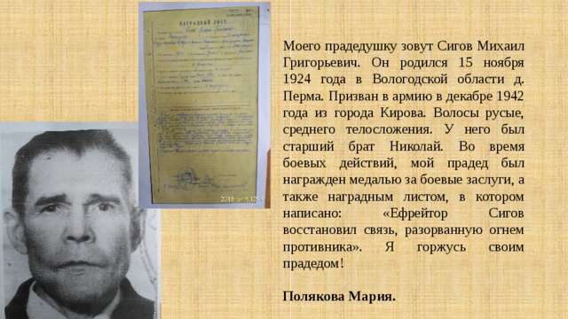  Моего прадедушку зовут Сигов Михаил Григорьевич. Он родился 15 ноября 1924 года в Вологодской области д. Перма. Призван в армию в декабре 1942 года из города Кирова. Волосы русые, среднего телосложения. У него был старший брат Николай. Во время боевых действий, мой прадед был награжден медалью за боевые заслуги, а также наградным листом, в котором написано: «Ефрейтор Сигов восстановил связь, разорванную огнем противника». Я горжусь своим прадедом!   Полякова Мария. 