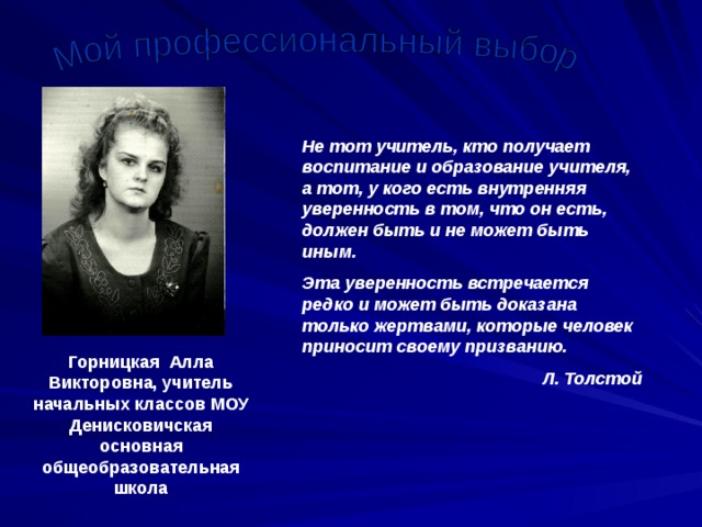 Не тот учитель, кто получает воспитание и образование учителя, а тот, у кого есть внутренняя уверенность в том, что он есть, должен быть и не может быть иным. Эта уверенность встречается редко и может быть доказана только жертвами, которые человек приносит своему призванию. Л. Толстой Горницкая Алла Викторовна, учитель начальных классов МОУ Денисковичская основная общеобразовательная школа 