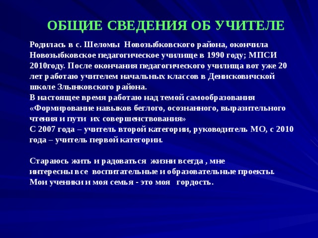 ОБЩИЕ СВЕДЕНИЯ ОБ УЧИТЕЛЕ Родилась в с. Шеломы Новозыбковского района, окончила Новозыбковское педагогическое училище в 1990 году; МПСИ 2010году. После окончания педагогического училища вот уже 20 лет работаю учителем начальных классов в Денисковичской школе Злынковского района. В настоящее время работаю над темой самообразования «Формирование навыков беглого, осознанного, выразительного чтения и пути их совершенствования» С 2007 года – учитель второй категории, руководитель МО, с 2010 года – учитель первой категории.   Стараюсь жить и радоваться жизни всегда , мне интересны все воспитательные и образовательные проекты. Мои ученики и моя семья - это моя гордость.   