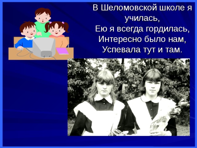 В Шеломовской школе я училась,  Ею я всегда гордилась,  Интересно было нам,  Успевала тут и там. 