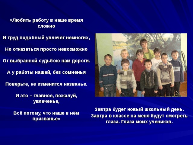 «Любить работу в наше время сложно   И труд подобный увлечёт немногих,   Но отказаться просто невозможно   От выбранной судьбою нам дороги.   А у работы нашей, без сомненья   Поверьте, не изменится названье.   И это – главное, пожалуй, увлеченье,   Всё потому, что наше в нём призванье»    Завтра будет новый школьный день. Завтра в классе на меня будут смотреть глаза. Глаза моих учеников. 